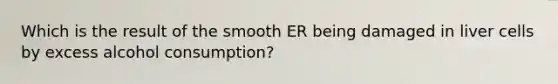 Which is the result of the smooth ER being damaged in liver cells by excess alcohol consumption?