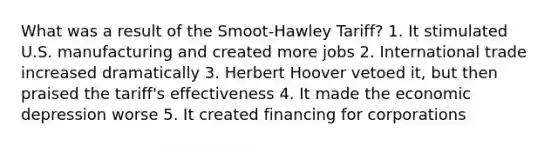 What was a result of the Smoot-Hawley Tariff? 1. It stimulated U.S. manufacturing and created more jobs 2. International trade increased dramatically 3. Herbert Hoover vetoed it, but then praised the tariff's effectiveness 4. It made the economic depression worse 5. It created financing for corporations