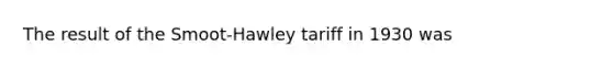 The result of the Smoot-Hawley tariff in 1930 was