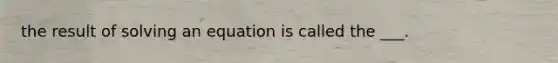 the result of solving an equation is called the ___.