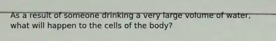 As a result of someone drinking a very large volume of water, what will happen to the cells of the body?