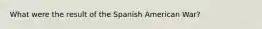 What were the result of the Spanish American War?