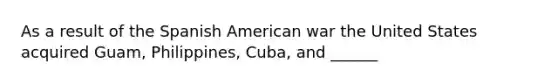 As a result of the Spanish American war the United States acquired Guam, Philippines, Cuba, and ______