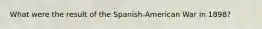 What were the result of the Spanish-American War in 1898?