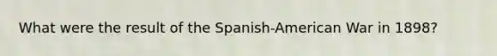 What were the result of the Spanish-American War in 1898?