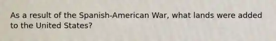 As a result of the Spanish-American War, what lands were added to the United States?