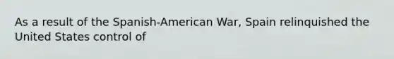 As a result of the Spanish-American War, Spain relinquished the United States control of