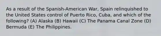 As a result of the Spanish-American War, Spain relinquished to the United States control of Puerto Rico, Cuba, and which of the following? (A) Alaska (B) Hawaii (C) The Panama Canal Zone (D) Bermuda (E) The Philippines.