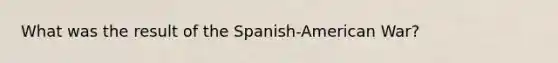 What was the result of the Spanish-American War?