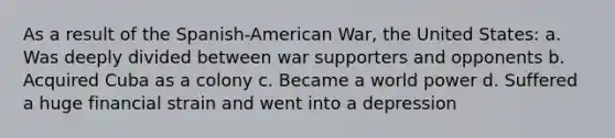 As a result of the Spanish-American War, the United States: a. Was deeply divided between war supporters and opponents b. Acquired Cuba as a colony c. Became a world power d. Suffered a huge financial strain and went into a depression