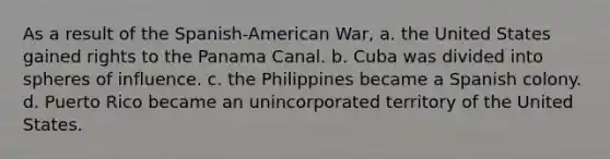 As a result of the Spanish-American War, a. the United States gained rights to the Panama Canal. b. Cuba was divided into spheres of influence. c. the Philippines became a Spanish colony. d. Puerto Rico became an unincorporated territory of the United States.