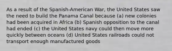 As a result of the Spanish-American War, the United States saw the need to build the Panama Canal because (a) new colonies had been acquired in Africa (b) Spanish opposition to the canal had ended (c) the United States navy could then move more quickly between oceans (d) United States railroads could not transport enough manufactured goods