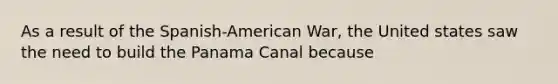 As a result of the Spanish-American War, the United states saw the need to build the Panama Canal because