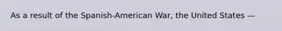 As a result of the Spanish-American War, the United States —