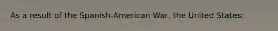 As a result of the Spanish-American War, the United States: