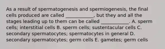 As a result of spermatogenesis and spermiogenesis, the final cells produced are called ____________, but they and all the stages leading up to them can be called ____________. A. sperm cells; interstitial cells B. sperm cells; sustentacular cells C. secondary spermatocytes; spermatocytes in general D. secondary spermatocytes; germ cells E. gametes; germ cells