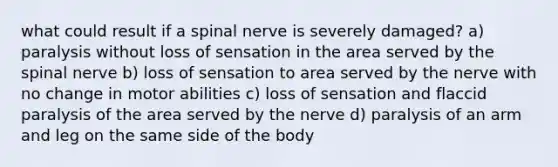 what could result if a spinal nerve is severely damaged? a) paralysis without loss of sensation in the area served by the spinal nerve b) loss of sensation to area served by the nerve with no change in motor abilities c) loss of sensation and flaccid paralysis of the area served by the nerve d) paralysis of an arm and leg on the same side of the body