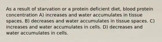 As a result of starvation or a protein deficient diet, blood protein concentration A) increases and water accumulates in tissue spaces. B) decreases and water accumulates in tissue spaces. C) increases and water accumulates in cells. D) decreases and water accumulates in cells.