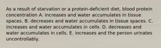 As a result of starvation or a protein-deficient diet, blood protein concentration A. increases and water accumulates in tissue spaces. B. decreases and water accumulates in tissue spaces. C. increases and water accumulates in cells. D. decreases and water accumulates in cells. E. increases and the person urinates uncontrollably.