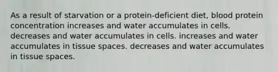 As a result of starvation or a protein-deficient diet, blood protein concentration increases and water accumulates in cells. decreases and water accumulates in cells. increases and water accumulates in tissue spaces. decreases and water accumulates in tissue spaces.