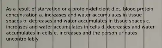 As a result of starvation or a protein-deficient diet, blood protein concentration a. increases and water accumulates in tissue spaces b. decreases and water accumulates in tissue spaces c. increases and water accumulates in cells d. decreases and water accumulates in cells e. increases and the person urinates uncontrollably