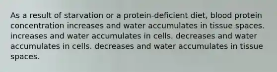 As a result of starvation or a protein-deficient diet, blood protein concentration increases and water accumulates in tissue spaces. increases and water accumulates in cells. decreases and water accumulates in cells. decreases and water accumulates in tissue spaces.