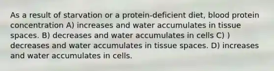 As a result of starvation or a protein-deficient diet, blood protein concentration A) increases and water accumulates in tissue spaces. B) decreases and water accumulates in cells C) ) decreases and water accumulates in tissue spaces. D) increases and water accumulates in cells.