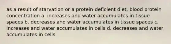 as a result of starvation or a protein-deficient diet, blood protein concentration a. increases and water accumulates in tissue spaces b. decreases and water accumulates in tissue spaces c. increases and water accumulates in cells d. decreases and water accumulates in cells