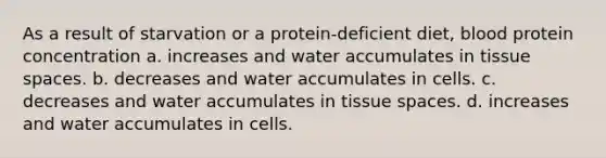 As a result of starvation or a protein-deficient diet, blood protein concentration a. increases and water accumulates in tissue spaces. b. decreases and water accumulates in cells. c. decreases and water accumulates in tissue spaces. d. increases and water accumulates in cells.