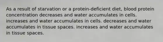 As a result of starvation or a protein-deficient diet, blood protein concentration decreases and water accumulates in cells. increases and water accumulates in cells. decreases and water accumulates in tissue spaces. increases and water accumulates in tissue spaces.