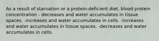 As a result of starvation or a protein-deficient diet, blood protein concentration - decreases and water accumulates in tissue spaces. -increases and water accumulates in cells. -increases and water accumulates in tissue spaces. -decreases and water accumulates in cells.