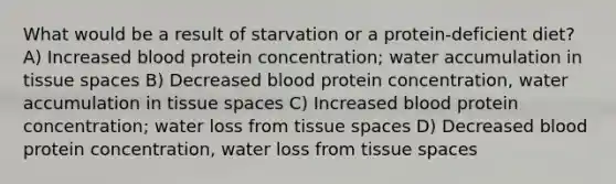 What would be a result of starvation or a protein-deficient diet? A) Increased blood protein concentration; water accumulation in tissue spaces B) Decreased blood protein concentration, water accumulation in tissue spaces C) Increased blood protein concentration; water loss from tissue spaces D) Decreased blood protein concentration, water loss from tissue spaces