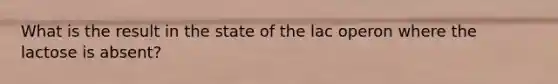 What is the result in the state of the lac operon where the lactose is absent?