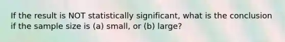 If the result is NOT statistically significant, what is the conclusion if the sample size is (a) small, or (b) large?