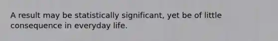 A result may be statistically significant, yet be of little consequence in everyday life.