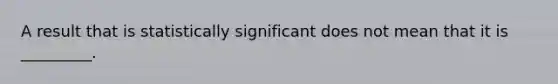 A result that is statistically significant does not mean that it is _________.