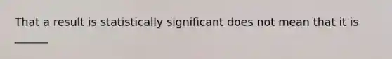 That a result is statistically significant does not mean that it is ______