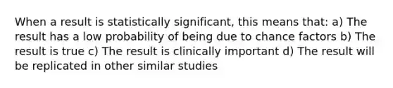 When a result is statistically significant, this means that: a) The result has a low probability of being due to chance factors b) The result is true c) The result is clinically important d) The result will be replicated in other similar studies