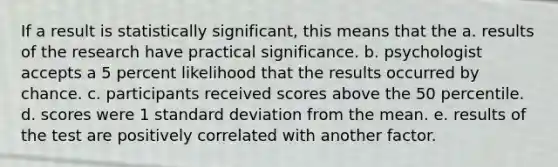 If a result is statistically significant, this means that the a. results of the research have practical significance. b. psychologist accepts a 5 percent likelihood that the results occurred by chance. c. participants received scores above the 50 percentile. d. scores were 1 standard deviation from the mean. e. results of the test are positively correlated with another factor.