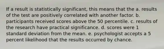 If a result is statistically significant, this means that the a. results of the test are positively correlated with another factor. b. participants received scores above the 50 percentile. c. results of the research have practical significance. d. scores were 1 standard deviation from the mean. e. psychologist accepts a 5 percent likelihood that the results occurred by chance.