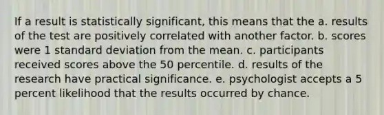 If a result is statistically significant, this means that the a. results of the test are positively correlated with another factor. b. scores were 1 standard deviation from the mean. c. participants received scores above the 50 percentile. d. results of the research have practical significance. e. psychologist accepts a 5 percent likelihood that the results occurred by chance.