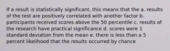 If a result is statistically significant, this means that the a. results of the test are positively correlated with another factor b. participants received scores above the 50 percentile c. results of the research have practical significance d. scores were 1 standard deviation from the mean e. there is less than a 5 percent likelihood that the results occurred by chance