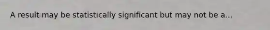 A result may be statistically significant but may not be a...