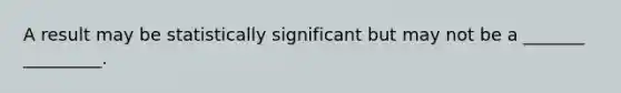 A result may be statistically significant but may not be a _______ _________.