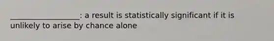 __________________: a result is statistically significant if it is unlikely to arise by chance alone