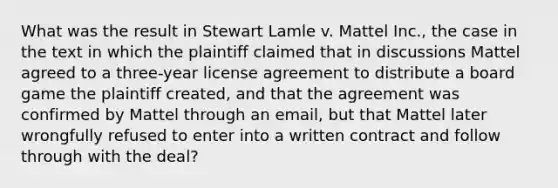 What was the result in Stewart Lamle v. Mattel Inc., the case in the text in which the plaintiff claimed that in discussions Mattel agreed to a three-year license agreement to distribute a board game the plaintiff created, and that the agreement was confirmed by Mattel through an email, but that Mattel later wrongfully refused to enter into a written contract and follow through with the deal?