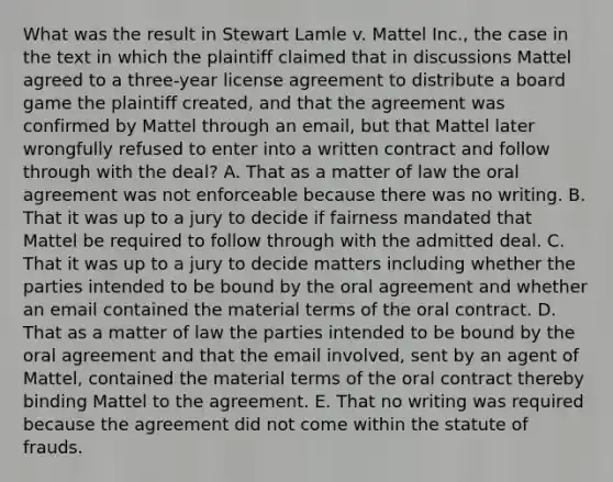 What was the result in Stewart Lamle v. Mattel Inc., the case in the text in which the plaintiff claimed that in discussions Mattel agreed to a three-year license agreement to distribute a board game the plaintiff created, and that the agreement was confirmed by Mattel through an email, but that Mattel later wrongfully refused to enter into a written contract and follow through with the deal? A. That as a matter of law the oral agreement was not enforceable because there was no writing. B. That it was up to a jury to decide if fairness mandated that Mattel be required to follow through with the admitted deal. C. That it was up to a jury to decide matters including whether the parties intended to be bound by the oral agreement and whether an email contained the material terms of the oral contract. D. That as a matter of law the parties intended to be bound by the oral agreement and that the email involved, sent by an agent of Mattel, contained the material terms of the oral contract thereby binding Mattel to the agreement. E. That no writing was required because the agreement did not come within the statute of frauds.