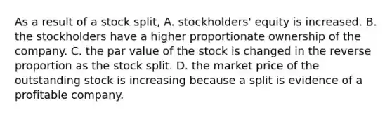 As a result of a stock split, A. stockholders' equity is increased. B. the stockholders have a higher proportionate ownership of the company. C. the par value of the stock is changed in the reverse proportion as the stock split. D. the market price of the outstanding stock is increasing because a split is evidence of a profitable company.