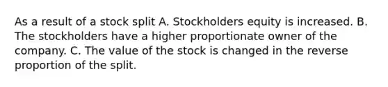 As a result of a stock split A. Stockholders equity is increased. B. The stockholders have a higher proportionate owner of the company. C. The value of the stock is changed in the reverse proportion of the split.