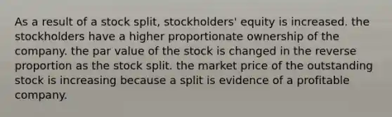 As a result of a stock split, stockholders' equity is increased. the stockholders have a higher proportionate ownership of the company. the par value of the stock is changed in the reverse proportion as the stock split. the market price of the outstanding stock is increasing because a split is evidence of a profitable company.